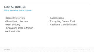 10© 2018 Cloudera, Inc. All rights reserved.
COURSE OUTLINE
What we cover in the course
• Security Overview
• Security Architecture
• Host Security
• Encrypting Data in Motion
• Authentication
• Authorization
• Encrypting Data at Rest
• Additional Considerations
 