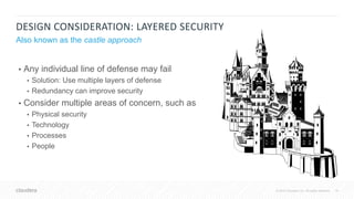 16© 2018 Cloudera, Inc. All rights reserved.
DESIGN CONSIDERATION: LAYERED SECURITY
Also known as the castle approach
• Any individual line of defense may fail
• Solution: Use multiple layers of defense
• Redundancy can improve security
• Consider multiple areas of concern, such as
• Physical security
• Technology
• Processes
• People
 