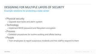 17© 2018 Cloudera, Inc. All rights reserved.
DESIGNING FOR MULTIPLE LAYERS OF SECURITY
• Physical security
• Upgrade door locks and alarm system
• Technology
• Implement BIOS password and filesystem encryption
• Process
• Establish procedures for routine auditing and offsite backup
• People
• Train employees to report suspicious incidents and hire staff to respond to them
Example solutions for protecting a data center
 