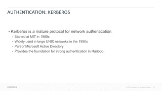 19© 2018 Cloudera, Inc. All rights reserved.
AUTHENTICATION: KERBEROS
• Kerberos is a mature protocol for network authentication
• Started at MIT in 1980s
• Widely used in large UNIX networks in the 1990s
• Part of Microsoft Active Directory
• Provides the foundation for strong authentication in Hadoop
 