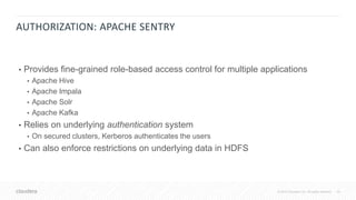 20© 2018 Cloudera, Inc. All rights reserved.
AUTHORIZATION: APACHE SENTRY
• Provides fine-grained role-based access control for multiple applications
• Apache Hive
• Apache Impala
• Apache Solr
• Apache Kafka
• Relies on underlying authentication system
• On secured clusters, Kerberos authenticates the users
• Can also enforce restrictions on underlying data in HDFS
 