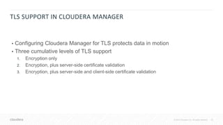 23© 2018 Cloudera, Inc. All rights reserved.
TLS SUPPORT IN CLOUDERA MANAGER
• Configuring Cloudera Manager for TLS protects data in motion
• Three cumulative levels of TLS support
1. Encryption only
2. Encryption, plus server-side certificate validation
3. Encryption, plus server-side and client-side certificate validation
 