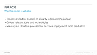 4© 2018 Cloudera, Inc. All rights reserved.
PURPOSE
Why this course is valuable
• Teaches important aspects of security in Cloudera's platform
• Covers relevant tools and technologies
• Makes your Cloudera professional services engagement more productive
 