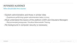 7© 2018 Cloudera, Inc. All rights reserved.
INTENDED AUDIENCE
Who should take this course
• System administrators and those in similar roles
• Experience performing system administration tasks in Linux
• Must understand the basics of the platform (CDH and Cloudera Manager)
• Recommended prerequisite: Cloudera Administrator Training
• No background in computer security is necessary
 