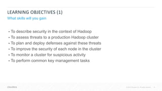 8© 2018 Cloudera, Inc. All rights reserved.
LEARNING OBJECTIVES (1)
What skills will you gain
• To describe security in the context of Hadoop
• To assess threats to a production Hadoop cluster
• To plan and deploy defenses against these threats
• To improve the security of each node in the cluster
• To monitor a cluster for suspicious activity
• To perform common key management tasks
 