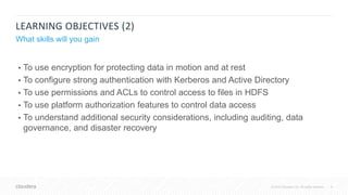 9© 2018 Cloudera, Inc. All rights reserved.
LEARNING OBJECTIVES (2)
What skills will you gain
• To use encryption for protecting data in motion and at rest
• To configure strong authentication with Kerberos and Active Directory
• To use permissions and ACLs to control access to files in HDFS
• To use platform authorization features to control data access
• To understand additional security considerations, including auditing, data
governance, and disaster recovery
 