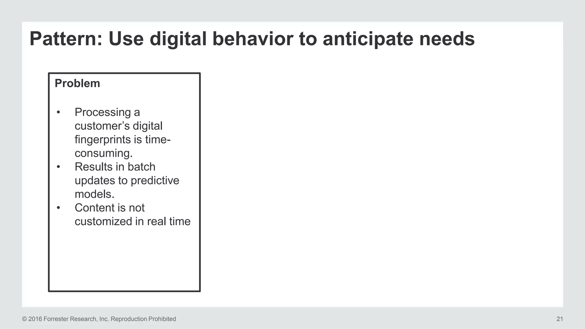 © 2016 Forrester Research, Inc. Reproduction Prohibited 21
Pattern: Use digital behavior to anticipate needs
Problem
• Processing a
customer’s digital
fingerprints is time-
consuming.
• Results in batch
updates to predictive
models.
• Content is not
customized in real time
 