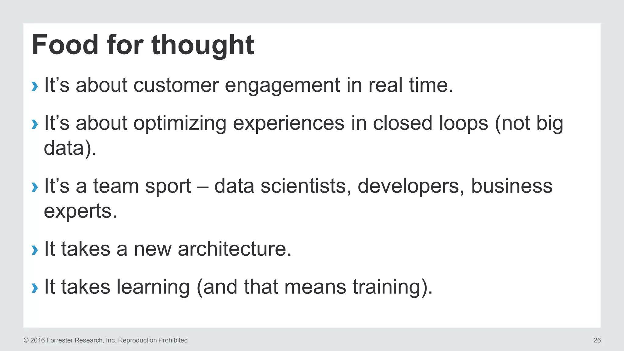 © 2016 Forrester Research, Inc. Reproduction Prohibited 26
Food for thought
› It’s about customer engagement in real time.
› It’s about optimizing experiences in closed loops (not big
data).
› It’s a team sport – data scientists, developers, business
experts.
› It takes a new architecture.
› It takes learning (and that means training).
 