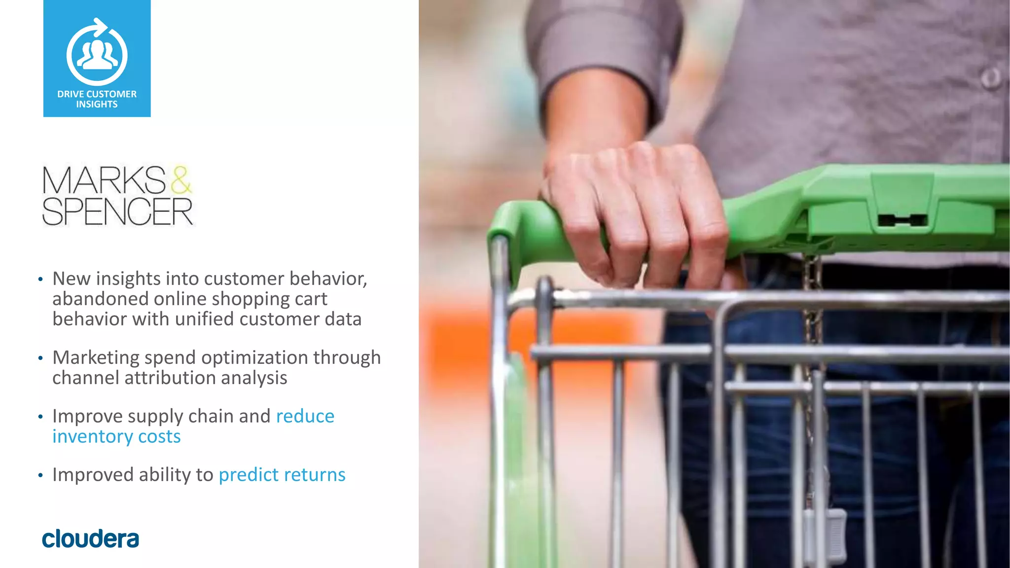 33© Cloudera, Inc. All rights reserved - Confidential
• New insights into customer behavior,
abandoned online shopping cart
behavior with unified customer data
• Marketing spend optimization through
channel attribution analysis
• Improve supply chain and reduce
inventory costs
• Improved ability to predict returns
DRIVE CUSTOMER
INSIGHTS
 