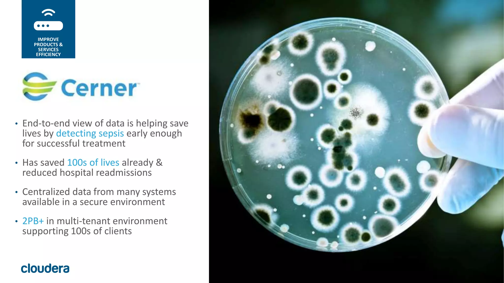 34© Cloudera, Inc. All rights reserved.
• End-to-end view of data is helping save
lives by detecting sepsis early enough
for successful treatment
• Has saved 100s of lives already &
reduced hospital readmissions
• Centralized data from many systems
available in a secure environment
• 2PB+ in multi-tenant environment
supporting 100s of clients
IMPROVE
PRODUCTS &
SERVICES
EFFICIENCY
 