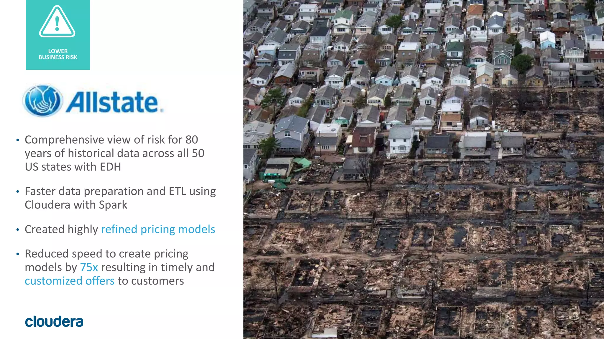 36© Cloudera, Inc. All rights reserved.
• Comprehensive view of risk for 80
years of historical data across all 50
US states with EDH
• Faster data preparation and ETL using
Cloudera with Spark
• Created highly refined pricing models
• Reduced speed to create pricing
models by 75x resulting in timely and
customized offers to customers
LOWER
BUSINESS RISK
 