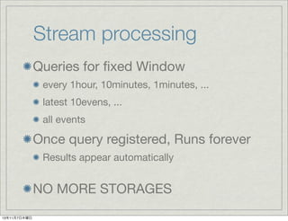 Stream processing
Queries for ﬁxed Window
every 1hour, 10minutes, 1minutes, ...
latest 10evens, ...
all events

Once query registered, Runs forever
Results appear automatically

NO MORE STORAGES
13年11月7日木曜日

 