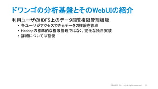 ドワンゴの分析基盤とそのWebUIの紹介
DWANGO Co., Ltd. all rights reserved. 11
利用ユーザのHDFS上のデータ閲覧権限管理機能
• 各ユーザがアクセスできるデータの権限を管理
• Hadoopの標準的な権限管理ではなく、完全な独自実装
• 詳細については割愛
 