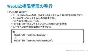 WebUIと権限管理の移行
• Pig UDFの移行
• ユーザはWebFrontのローカルファイルシステム上のUDFを利用していた
• ローカルファイルシステムへの依存をなくし、
Hueへの移行をスムーズに
• HDFS上にローカルファイルシステム同様のUDFを準備
• ユーザへUDFの変更依頼をアナウンス
DWANGO Co., Ltd. all rights reserved. 14
例:
REGISTER ‘/path/to/datafu.jar’;
↓
REGISTER ‘/path/to/hdfs/datafu.jar’;
 