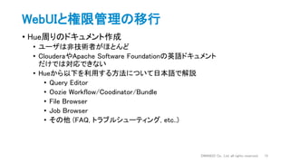 WebUIと権限管理の移行
• Hue周りのドキュメント作成
• ユーザは非技術者がほとんど
• ClouderaやApache Software Foundationの英語ドキュメント
だけでは対応できない
• Hueから以下を利用する方法について日本語で解説
• Query Editor
• Oozie Workflow/Coodinator/Bundle
• File Browser
• Job Browser
• その他 (FAQ, トラブルシューティング, etc..)
DWANGO Co., Ltd. all rights reserved. 15
 
