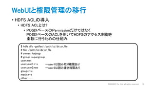 WebUIと権限管理の移行
• HDFS ACLの導入
• HDFS ACLとは?
• POSIXベースのPermissionだけではなく
POSIXベースのACLを用いてHDFSのアクセス制御を
柔軟に行うための仕組み
DWANGO Co., Ltd. all rights reserved. 16
$ hdfs dfs -getfacl /path/to/dir_or_file
# file: /path/to/dir_or_file
# owner: hadoop
# group: supergroup
user::rwx
user:user1:r-x
user:user2:rwx
group::r-x
mask::r-x
other::---
←user1は読み取り権限あり
←user2は読み書き権限あり
 