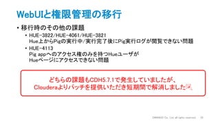 WebUIと権限管理の移行
• 移行時のその他の課題
• HUE-3822/HUE-4061/HUE-3821
Hue上からPigの実行中/実行完了後にPig実行ログが閲覧できない問題
• HUE-4113
Pig appへのアクセス権のみを持つHueユーザが
Hueページにアクセスできない問題
DWANGO Co., Ltd. all rights reserved. 22
どちらの課題もCDH5.7.1で発生していましたが、
Clouderaよりパッチを提供いただき短期間で解消しました🎉
 
