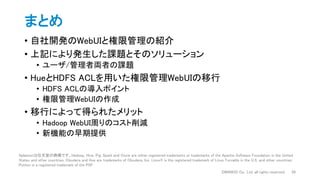 まとめ
• 自社開発のWebUIと権限管理の紹介
• 上記により発生した課題とそのソリューション
• ユーザ/管理者両者の課題
• HueとHDFS ACLを用いた権限管理WebUIの移行
• HDFS ACLの導入ポイント
• 権限管理WebUIの作成
• 移行によって得られたメリット
• Hadoop WebUI周りのコスト削減
• 新機能の早期提供
DWANGO Co., Ltd. all rights reserved. 26
Splatoonは任天堂の商標です。Hadoop, Hive, Pig, Spark and Oozie are either registered trademarks or trademarks of the Apache Software Foundation in the United
States and other countries. Cloudera and Hue are trademarks of Cloudera, Inc. Linux® is the registered trademark of Linus Torvalds in the U.S. and other countries.
Python is a registered trademark of the PSF.
 