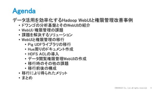 Agenda
データ活用を効率化するHadoop WebUIと権限管理改善事例
• ドワンゴの分析基盤とそのWebUIの紹介
• WebUI/権限管理の課題
• 課題を解決するソリューション
• WebUIと権限管理の移行
• Pig UDFライブラリの移行
• Hue周りのドキュメント作成
• HDFS ACLの導入
• データ閲覧権限管理WebUIの作成
• 移行時のその他の課題
• 移行前後の構成
• 移行により得られたメリット
• まとめ
DWANGO Co., Ltd. all rights reserved. 4
 