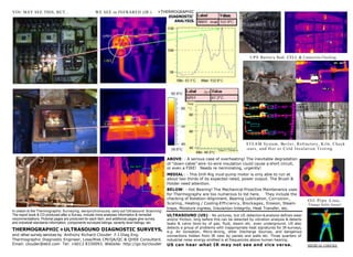 YOU MAY SEE THIS, BUT...                             WE SEE in INFRARED (IR.)                +THERMOGRAPHIC____
                                                                                                  DIAGNOSTIC
                                                                                                 ___ANALYSIS.




                                                                                                                                                     U P S B a t t e r y Bank. CELL & Connection Checking.




                                                                                                                                                   STEAM System, Bo i l e r , Refractory, Kiln, Check
                                                                                                                                                   -o u t s , a n d H o t o r C o l d I n s u l a t i o n T e s t i n g .

                                                                                                    ABOVE: - A serious case of overheating! The inevitable degradation
                                                                                                    of "down-cable” wire -to-wire insulation could cause a short circuit,
                                                                                                    or even a FIRE! Needs re -terminating, urgently!
                                                                           Max: 86.8°C


                                                                                                    MEDIAL : - This Drill-Rig mud-pump motor is only able to run at
                                                                                                    about two thirds of its expected rated, power output. The Brush &
                                                                                                    Holder need attention.
                                                                                                    BELOW: - Hot Bearing! The Mechanical Proactive Maintenance uses
                                                                                                    for Thermography are too numerous to list here. They include the
                                                                                                    checking of Rotation-Alignment, Bearing Lubrication, Corrosion ,                          Oil Pipe Line.
                                                                                                    Scaling , Heating / Cooling-Efficiency, Blockages , Erosion, Steam-                        Flange bolts loose!
                                                                                                    traps, Moisture ingress, Insulation-Integrity, Heat Transfer, etc.
In unison to the Thermographic Surveying , we synchronously carry out 'Ultrasound Scanning '.
The report book & CD produced after a Survey, include more analyses information & remedial          ULTRASOUND (US):- No pictures, but US detection & analysis defines wear
recommendations. Pictorial pages are produced for each item, and additional pages give survey       and/or friction, long before this can be detected by vibration analysis & detects
and industrial standards information, components surveyed listings, severity level listings, etc.   leaks & valve blow-by of gas, fluid, steam etc. even underground. US also
                                                                                                    detects a group of problems with inappropriate heat signatures for IR-surveys,
THERMOGRAPHIC + ULTRASOUND DIAGNOSTIC SURVEYS,                                                      e.g. Air Ionisation, Micro-Arcing, other Discharge Sources, and dangerous
and other survey services by Anthony Richard Clouder F.I.Diag.Eng.                                  connections hidden from IR view by panels and walls etc. Three quarters of
Thermographic Diagnostic Engineer, Lose/Risk CM/QA/QC & QHSE Consultant.                            industrial noise energy emitted is at frequencies above human hearing.
Email: clouder@ekit.com Tel: +6013 8330093. Website: http://go.to/clouder                           US can hear what IR may not see and vice versa.                                           MEDICAL CHECKS.
 