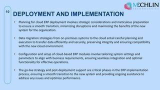 DEPLOYMENT AND IMPLEMENTATION
10
• Planning for cloud ERP deployment involves strategic considerations and meticulous preparation
to ensure a smooth transition, minimizing disruptions and maximizing the benefits of the new
system for the organization.
• Data migration strategies from on-premises systems to the cloud entail careful planning and
execution to transfer data efficiently and securely, preserving integrity and ensuring compatibility
with the new cloud environment.
• Configuration and setup of cloud-based ERP modules involve tailoring system settings and
parameters to align with business requirements, ensuring seamless integration and optimal
functionality for effective operations.
• The go-live strategy and post-deployment support are critical phases in the ERP implementation
process, ensuring a smooth transition to the new system and providing ongoing assistance to
address any issues and optimize performance.
 
