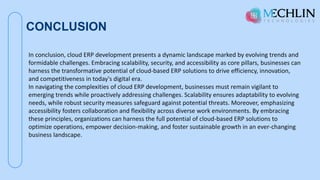 CONCLUSION
In conclusion, cloud ERP development presents a dynamic landscape marked by evolving trends and
formidable challenges. Embracing scalability, security, and accessibility as core pillars, businesses can
harness the transformative potential of cloud-based ERP solutions to drive efficiency, innovation,
and competitiveness in today's digital era.
In navigating the complexities of cloud ERP development, businesses must remain vigilant to
emerging trends while proactively addressing challenges. Scalability ensures adaptability to evolving
needs, while robust security measures safeguard against potential threats. Moreover, emphasizing
accessibility fosters collaboration and flexibility across diverse work environments. By embracing
these principles, organizations can harness the full potential of cloud-based ERP solutions to
optimize operations, empower decision-making, and foster sustainable growth in an ever-changing
business landscape.
 