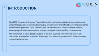 INTRODUCTION
3
Cloud ERP (Enterprise Resource Planning) refers to a comprehensive business management
system that operates in the cloud computing environment. Unlike traditional ERP systems that
are hosted on-premises, cloud ERP solutions are delivered as a service over the internet,
allowing organizations to access and manage their critical business functions remotely.
The importance of cloud-based solutions in modern business environments cannot be
overstated, as they offer numerous advantages that enable organizations to thrive in today's
competitive landscape.
 