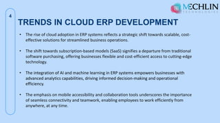 TRENDS IN CLOUD ERP DEVELOPMENT
4
• The rise of cloud adoption in ERP systems reflects a strategic shift towards scalable, cost-
effective solutions for streamlined business operations.
• The shift towards subscription-based models (SaaS) signifies a departure from traditional
software purchasing, offering businesses flexible and cost-efficient access to cutting-edge
technology.
• The integration of AI and machine learning in ERP systems empowers businesses with
advanced analytics capabilities, driving informed decision-making and operational
efficiency.
• The emphasis on mobile accessibility and collaboration tools underscores the importance
of seamless connectivity and teamwork, enabling employees to work efficiently from
anywhere, at any time.
 