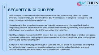 SECURITY IN CLOUD ERP
6
•Addressing security concerns in cloud environments involves implementing robust encryption
protocols, access controls, and proactive threat detection measures to safeguard sensitive data and
ensure compliance with industry regulations.
•Encryption and data protection measures are essential components of cybersecurity strategies,
safeguarding sensitive information from unauthorized access or theft by converting it into unreadable
code that can only be deciphered with the appropriate encryption key.
•Identity and access management (IAM) ensures that only authorized individuals or entities have access
to resources and systems, helping organizations maintain security and compliance while managing user
identities and permissions efficiently.
•Compliance with industry regulations such as GDPR and HIPAA is crucial for businesses, ensuring that
they adhere to legal requirements regarding data privacy, security, and confidentiality to protect
sensitive information and maintain trust with customers and stakeholders.
 