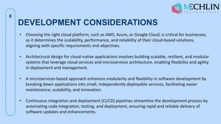 DEVELOPMENT CONSIDERATIONS
8
• Choosing the right cloud platform, such as AWS, Azure, or Google Cloud, is critical for businesses,
as it determines the scalability, performance, and reliability of their cloud-based solutions,
aligning with specific requirements and objectives.
• Architectural design for cloud-native applications involves building scalable, resilient, and modular
systems that leverage cloud services and microservices architecture, enabling flexibility and agility
in deployment and management.
• A microservices-based approach enhances modularity and flexibility in software development by
breaking down applications into small, independently deployable services, facilitating easier
maintenance, scalability, and innovation.
• Continuous integration and deployment (CI/CD) pipelines streamline the development process by
automating code integration, testing, and deployment, ensuring rapid and reliable delivery of
software updates and enhancements.
 
