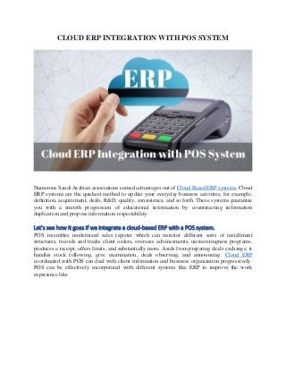 CLOUD ERP INTEGRATION WITH POS SYSTEM
Numerous Saudi Arabian associations earned advantages out of Cloud Based ERP systems. Cloud
ERP systems are the quickest method to update your everyday business activities, for example,
definition, acquirement, deals, R&D, quality, consistence, and so forth. These systems guarantee
you with a smooth progression of educational information by counteracting information
duplication and propose information respectability.
Let’s see how it goes if we integrate a cloud-based ERP with a POS system.
POS resembles modernized sales register which can monitor different sorts of installment
structures, records and tracks client orders, oversees advancements, unwaveringness programs,
produces a receipt, offers limits, and substantially more. Aside from preparing deals exchange, it
handles stock following, give examination, deals observing, and announcing. Cloud ERP
coordinated with POS can deal with client information and business organization progressively.
POS can be effectively incorporated with different systems like ERP to improve the work
experience like
 
