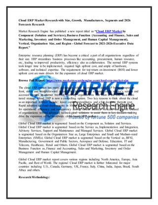 Cloud ERP Market Research with Size, Growth, Manufacturers, Segments and 2026
Forecasts Research
Market Research Engine has published a new report titled as “Cloud ERP Market by
Component (Solution and Services), Business Function (Accounting and Finance, Sales and
Marketing, Inventory and Order Management, and Human Capital Management),
Vertical, Organization Size, and Region - Global Forecast to 2021-2026-Executive Data
Report.”
Enterprise resource planning (ERP) has become a critical a part of all organizations regardless of
their size. ERP streamlines business processes like accounting, procurement, human resource,
etc., leading to improved productivity, efficiency also as collaboration. The normal ERP systems
took longer time to be implemented, required high upfront cost, and ample of hardware,
software, and technical expertise. The requirement for top return on investment (ROI) and lower
upfront cost are main drivers for the expansion of cloud ERP market.
Browse Full Report: https://www.marketresearchengine.com/cloud-erp-market-size
The cloud ERP market has many advantages which incorporates cloud ERP being cheaper up
front, stable and straightforward to use. The cloud software is hosted on the vendor’s servers and
accessed through an internet browser. Growing organizations that want to use ERP as a multi-
tiered strategy, cloud ERP is now a compelling option. Two key reasons to think about the cloud
as an important solution include: lower capital expenditures and a big decrease thereon cost.
Rapid adoption of cloud-deployments in SMEs across numerous countries, rise in requirement
for operational efficiency and transparency among various industry verticals, and growth focused
of organizations toward advanced technological solutions to assist them in key decision-making
drive the expansion of the worldwide cloud-based ERP market.
Global Cloud ERP market is segmented based on the Component as, Solution and Services.
Global Cloud ERP market is segmented based on the Service as, Implementation and Integration,
Advisory Services, Support and Maintenance and Managed Services. Global Cloud ERP market
is segmented based on the Organization Size as, Large Enterprises and Small and Medium-sized
Enterprises (SMEs). Global Cloud ERP market is segmented based on the Vertical as, BFSI,
Manufacturing, Government and Public Sectors, Aerospace and Defense, Education, IT and
Telecom, Healthcare, Retail and Others. Global Cloud ERP market is segmented based on the
Business Function as, Finance and Accounting, Sales and Marketing, Inventory and Order
Management and Human Capital Management.
Global Cloud ERP market report covers various regions including North America, Europe, Asia
Pacific, and Rest of World. The regional Cloud ERP market is further bifurcated for major
countries including U.S., Canada, Germany, UK, France, Italy, China, India, Japan, Brazil, South
Africa and others.
ResearchMethodology:
 
