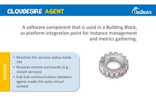A software component that is used in a Building Block,
               as platform integration point for instance management
                                                 and metrics gathering.


           • Monitors the services status inside
             VM
FEATURES




           • Receives remote commands (e.g.:
             restart services)
           • Pub-Sub communications between
             agents inside the same virtual
             context
 