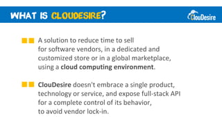 ?

A solution to reduce time to sell
for software vendors, in a dedicated and
customized store or in a global marketplace,
using a cloud computing environment.

ClouDesire doesn't embrace a single product,
technology or service, and expose full-stack API
for a complete control of its behavior,
to avoid vendor lock-in.
 