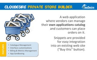 A web application
                                                 where vendors can manage
                                              their own applications catalog
                                                     and customers can place
                                                                orders on it.
                                                       Snippets are provided
                                                         for easy integration
           •   Catalogue Management                 into an existing web site
FEATURES




           •   Interface customizations
           •   Billing & Metrics Management              ("Buy this" button).
           •   App Sandboxing
 