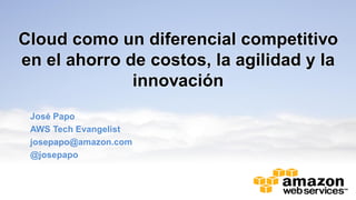 Cloud como un diferencial competitivo
en el ahorro de costos, la agilidad y la
innovación
José Papo
AWS Tech Evangelist
josepapo@amazon.com
@josepapo
 