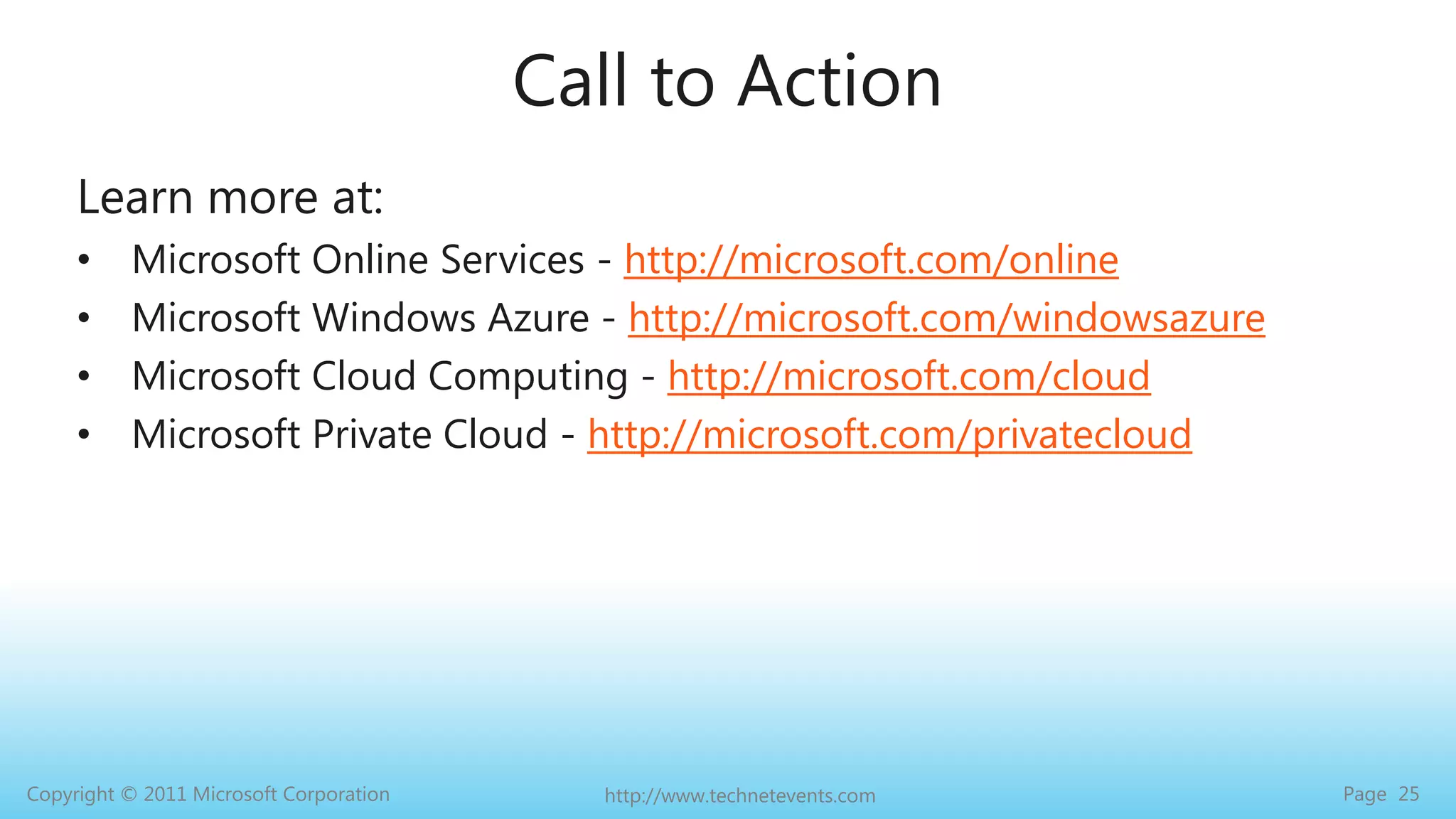 Call to ActionLearn more at:Microsoft Online Services - http://microsoft.com/onlineMicrosoft Windows Azure - http://microsoft.com/windowsazureMicrosoft Cloud Computing - http://microsoft.com/cloudMicrosoft Private Cloud - http://microsoft.com/privatecloud