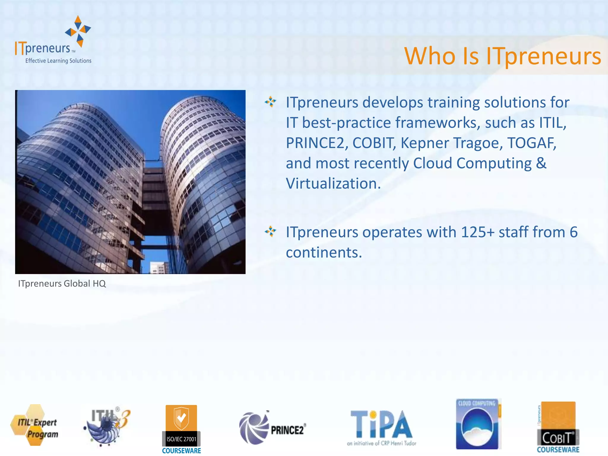 Who Is ITpreneurs
                       ITpreneurs develops training solutions for
                       IT best-practice frameworks, such as ITIL,
                       PRINCE2, COBIT, Kepner Tragoe, TOGAF,
                       and most recently Cloud Computing &
                       Virtualization.

                       ITpreneurs operates with 125+ staff from 6
                       continents.
ITpreneurs Global HQ
 