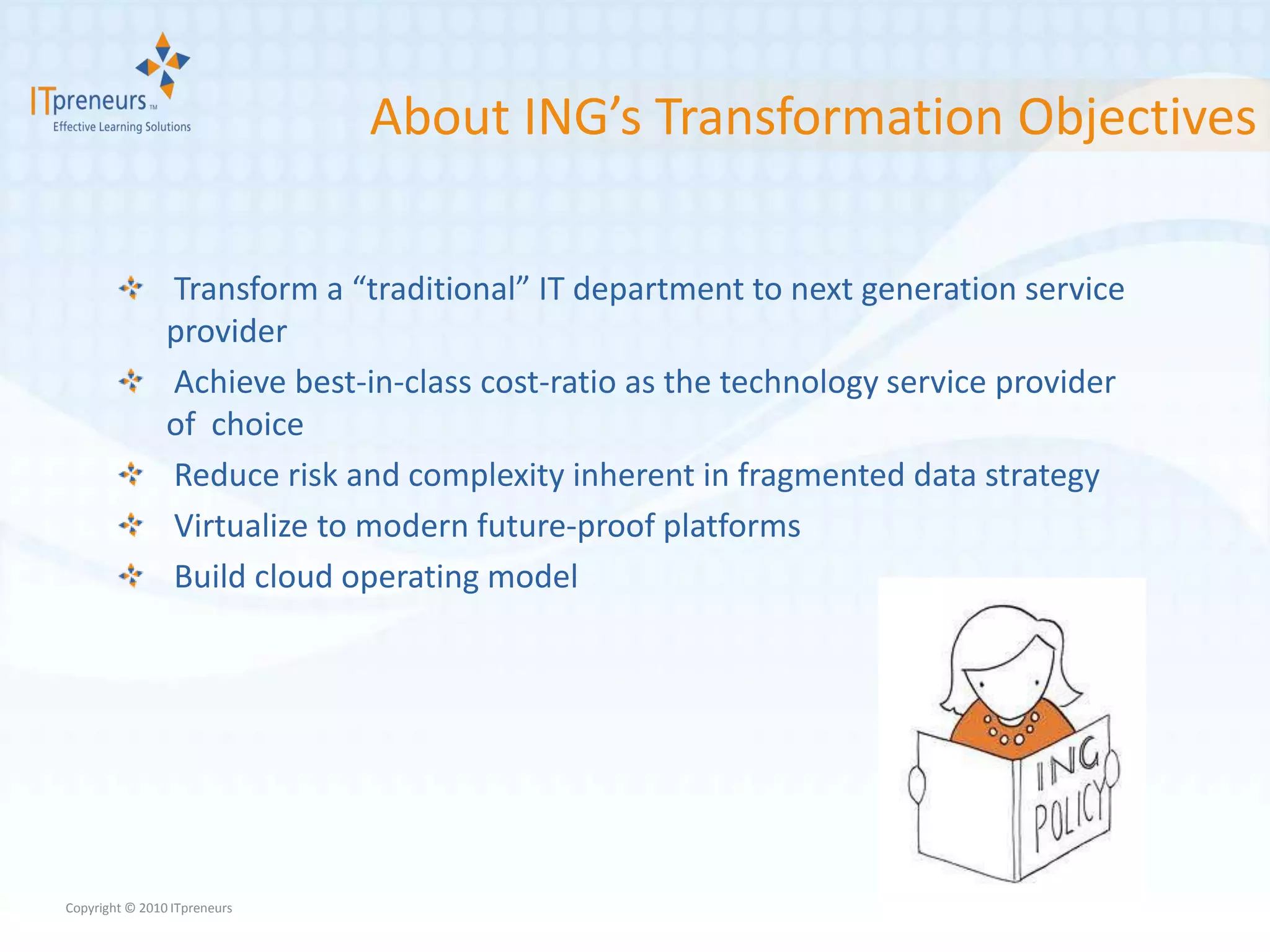About ING’s Transformation Objectives

                Transform a “traditional” IT department to next generation service
                provider
                Achieve best-in-class cost-ratio as the technology service provider
                of choice
                Reduce risk and complexity inherent in fragmented data strategy
                Virtualize to modern future-proof platforms
                Build cloud operating model




Copyright © 2010 ITpreneurs
 