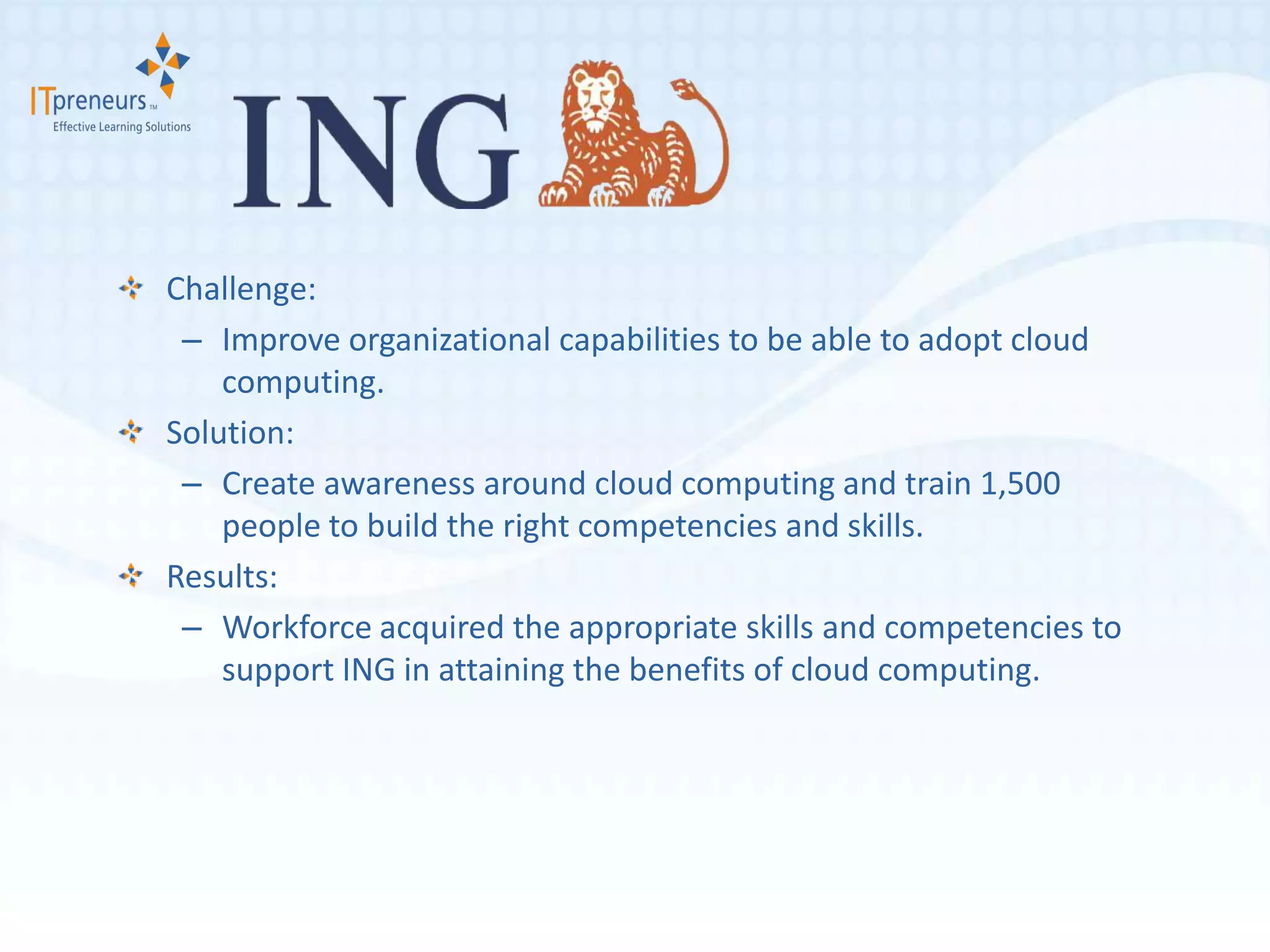 Challenge:
 – Improve organizational capabilities to be able to adopt cloud
    computing.
Solution:
 – Create awareness around cloud computing and train 1,500
    people to build the right competencies and skills.
Results:
 – Workforce acquired the appropriate skills and competencies to
    support ING in attaining the benefits of cloud computing.
 