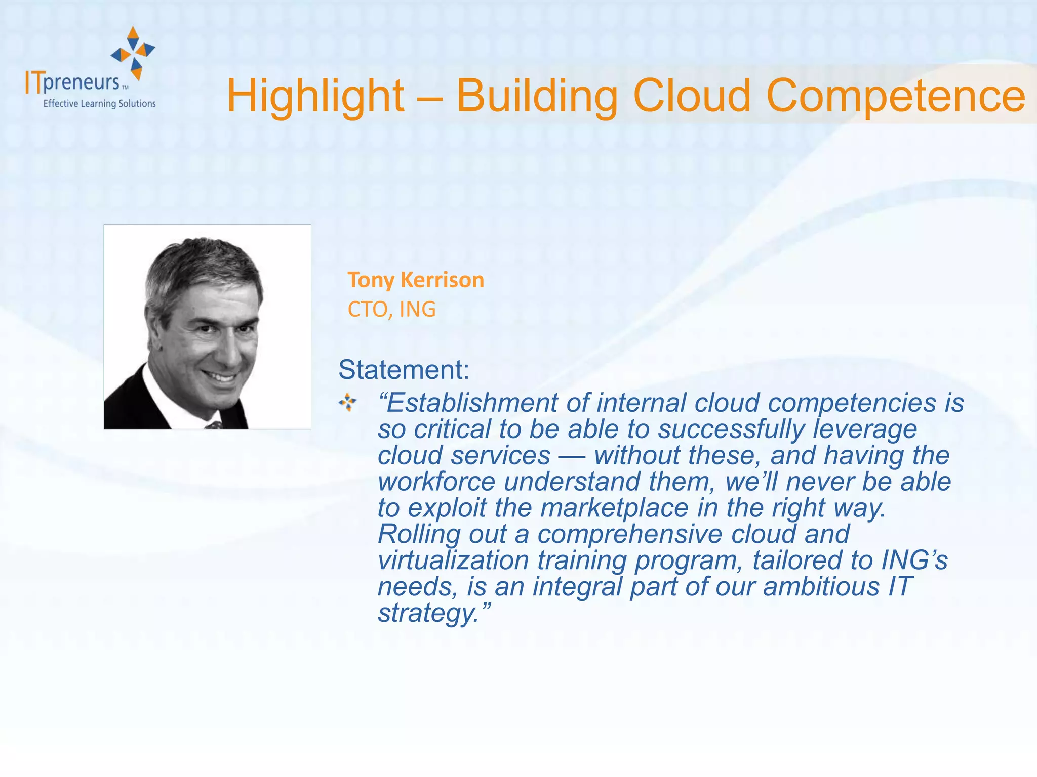 Highlight – Building Cloud Competence


     Tony Kerrison
     CTO, ING

     Statement:
        “Establishment of internal cloud competencies is
        so critical to be able to successfully leverage
        cloud services — without these, and having the
        workforce understand them, we’ll never be able
        to exploit the marketplace in the right way.
        Rolling out a comprehensive cloud and
        virtualization training program, tailored to ING’s
        needs, is an integral part of our ambitious IT
        strategy.”
 