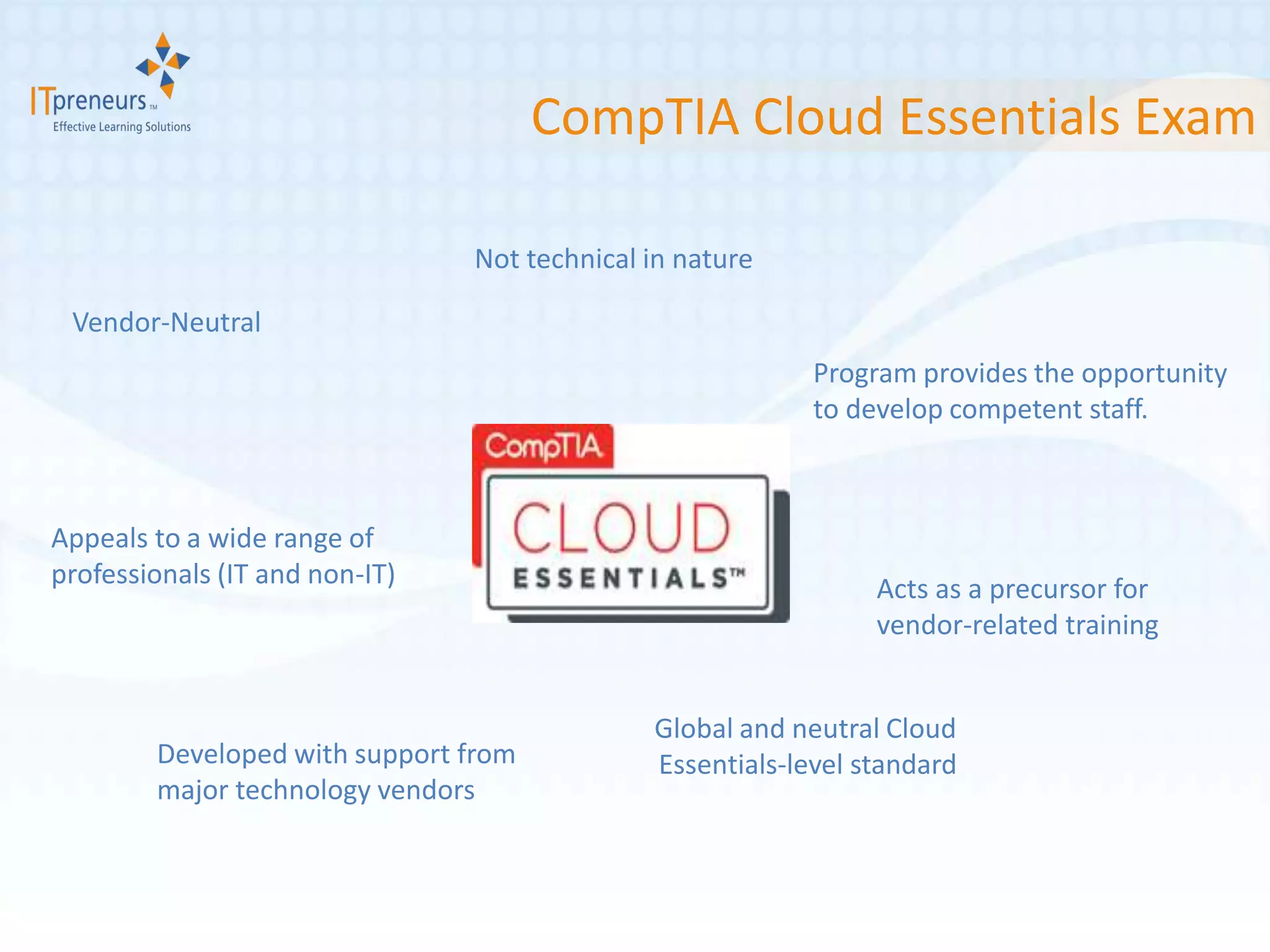 CompTIA Cloud Essentials Exam

                                Not technical in nature

 Vendor-Neutral
                                                           Program provides the opportunity
                                                           to develop competent staff.



Appeals to a wide range of
professionals (IT and non-IT)                                   Acts as a precursor for
                                                                vendor-related training


                                              Global and neutral Cloud
        Developed with support from           Essentials-level standard
        major technology vendors
 