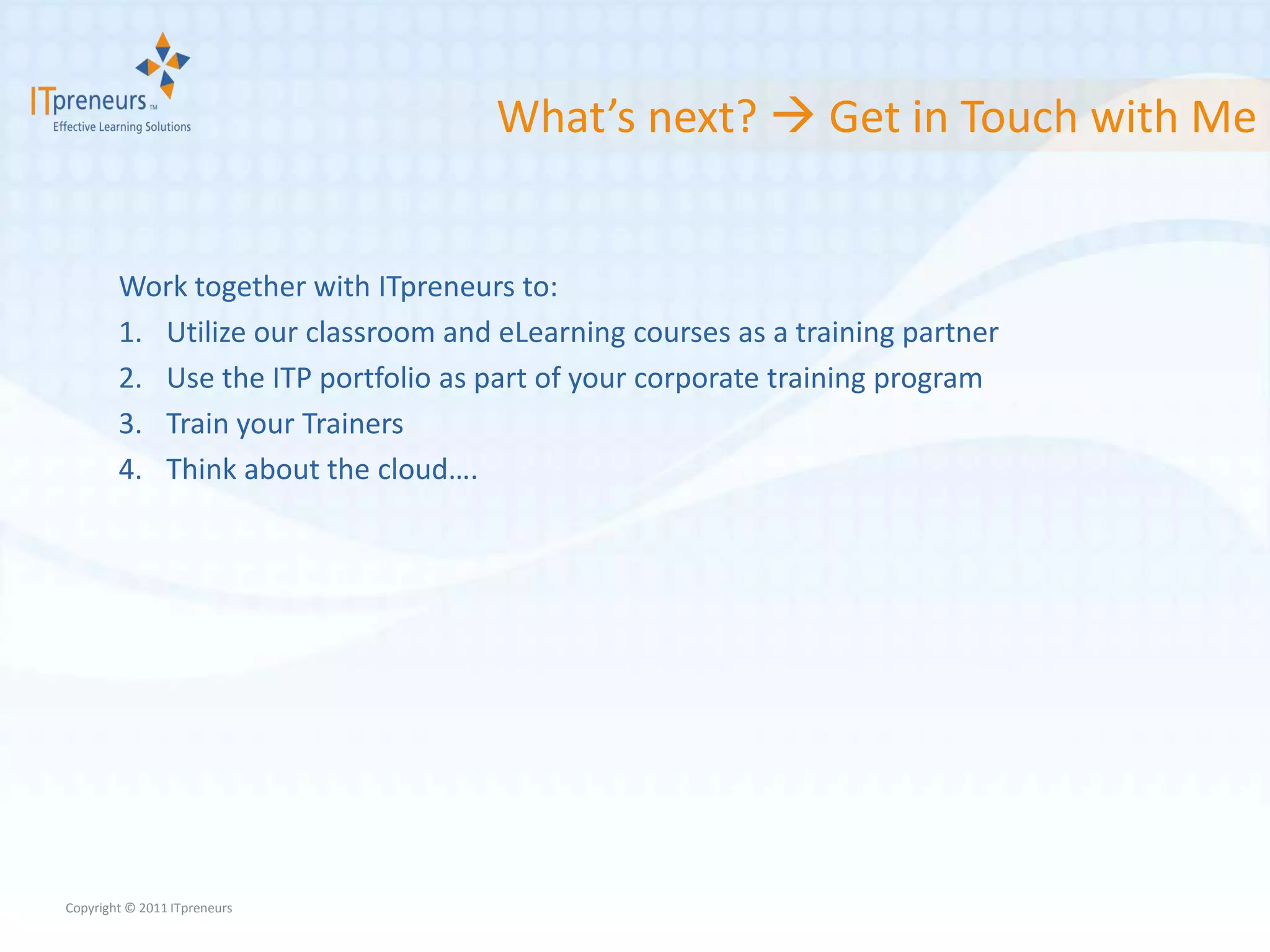 What’s next?  Get in Touch with Me


        Work together with ITpreneurs to:
        1. Utilize our classroom and eLearning courses as a training partner
        2. Use the ITP portfolio as part of your corporate training program
        3. Train your Trainers
        4. Think about the cloud….




Copyright © 2011 ITpreneurs
 