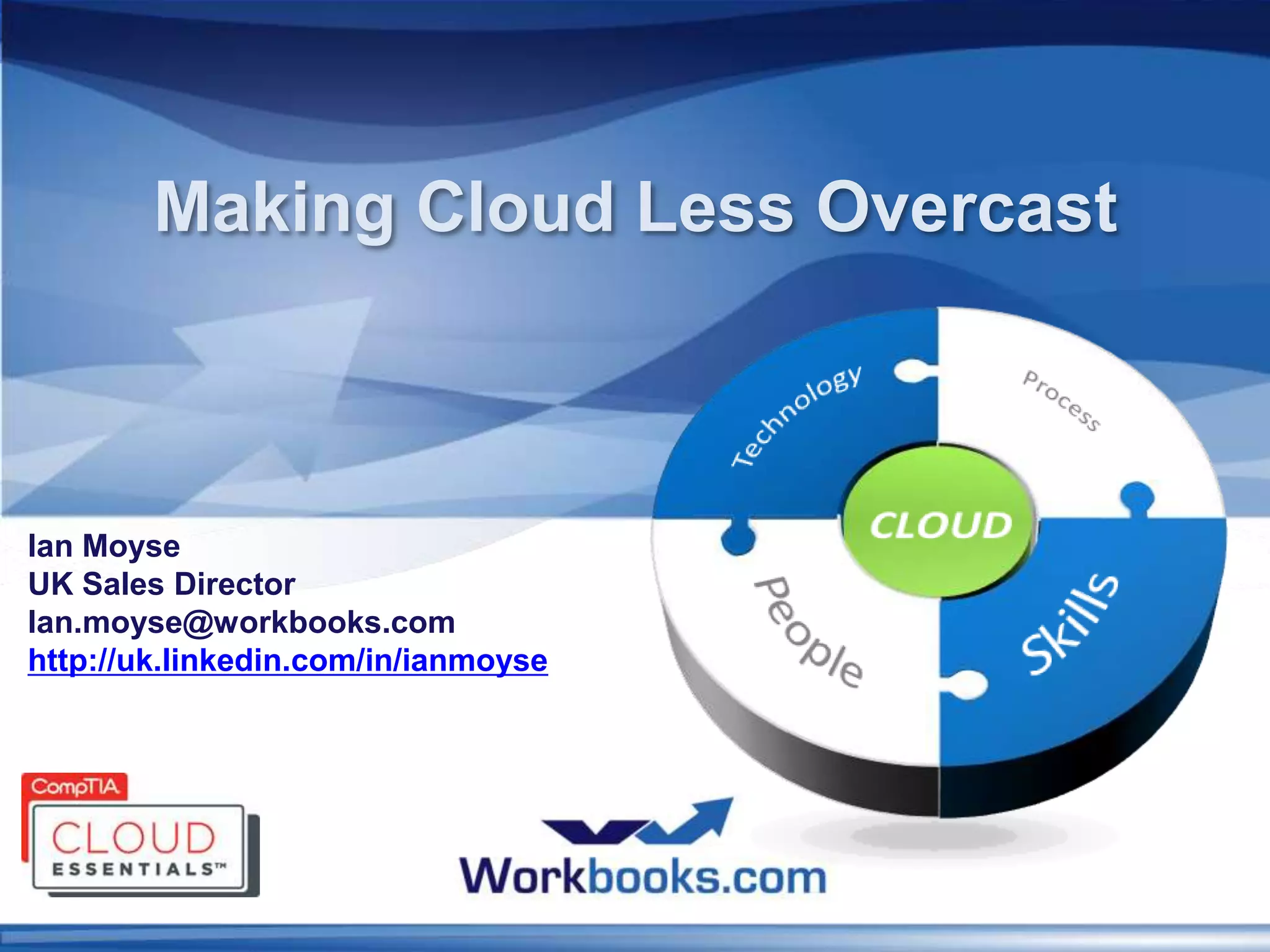 Making Cloud Less Overcast



Ian Moyse
UK Sales Director
Ian.moyse@workbooks.com
http://uk.linkedin.com/in/ianmoyse
 