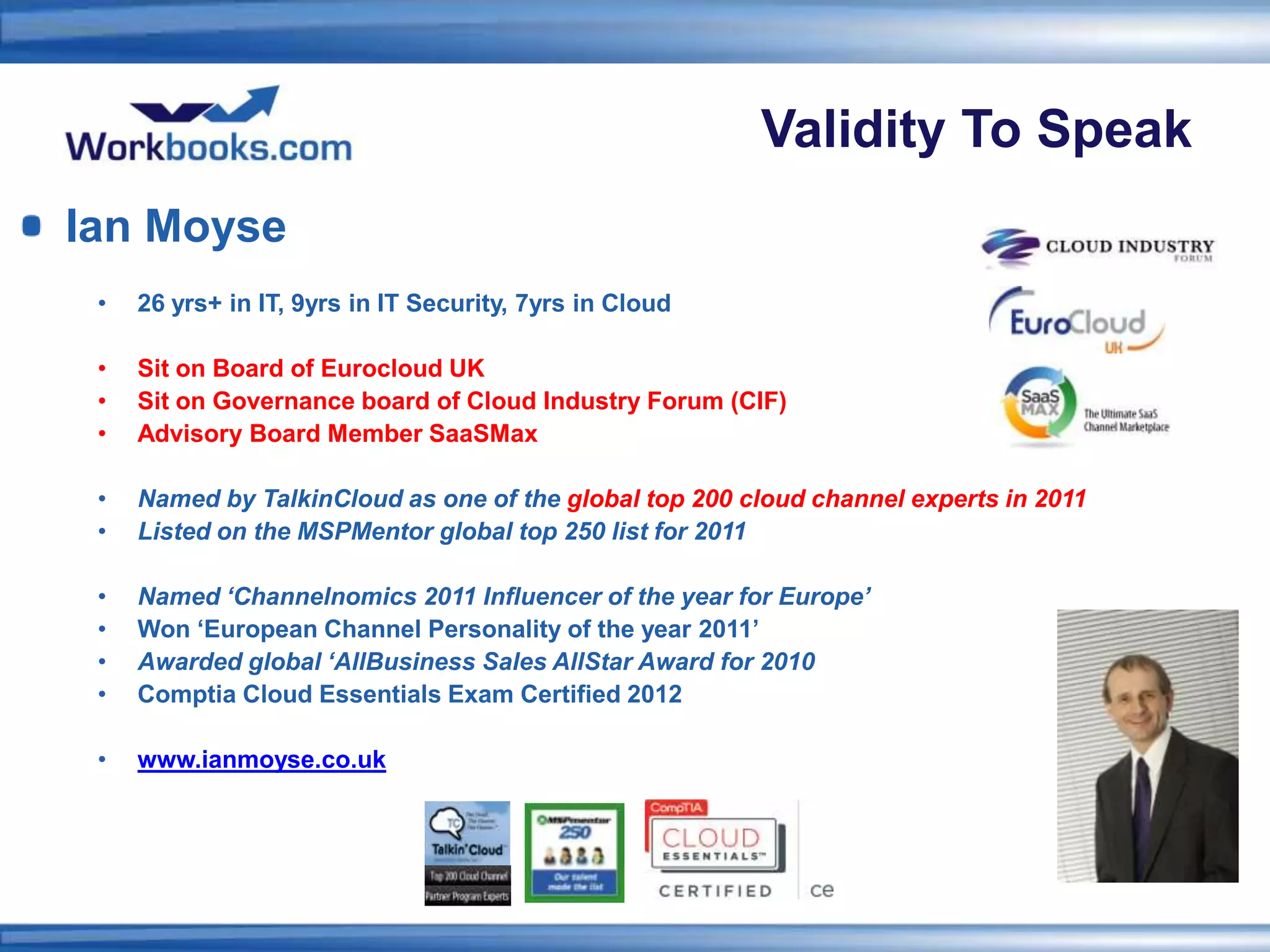 Validity To Speak
Ian Moyse
 •   26 yrs+ in IT, 9yrs in IT Security, 7yrs in Cloud

 •   Sit on Board of Eurocloud UK
 •   Sit on Governance board of Cloud Industry Forum (CIF)
 •   Advisory Board Member SaaSMax

 •   Named by TalkinCloud as one of the global top 200 cloud channel experts in 2011
 •   Listed on the MSPMentor global top 250 list for 2011

 •   Named ‘Channelnomics 2011 Influencer of the year for Europe’
 •   Won ‘European Channel Personality of the year 2011’
 •   Awarded global ‘AllBusiness Sales AllStar Award for 2010
 •   Comptia Cloud Essentials Exam Certified 2012

 •   www.ianmoyse.co.uk
 