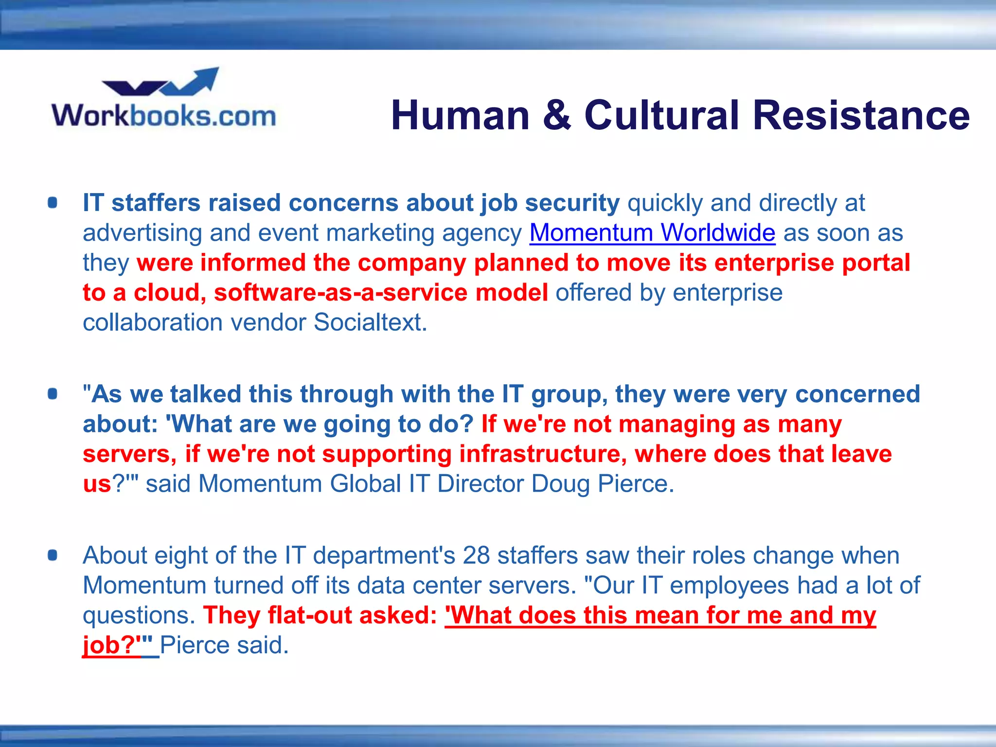 Human & Cultural Resistance
IT staffers raised concerns about job security quickly and directly at
advertising and event marketing agency Momentum Worldwide as soon as
they were informed the company planned to move its enterprise portal
to a cloud, software-as-a-service model offered by enterprise
collaboration vendor Socialtext.

"As we talked this through with the IT group, they were very concerned
about: 'What are we going to do? If we're not managing as many
servers, if we're not supporting infrastructure, where does that leave
us?'" said Momentum Global IT Director Doug Pierce.

About eight of the IT department's 28 staffers saw their roles change when
Momentum turned off its data center servers. "Our IT employees had a lot of
questions. They flat-out asked: 'What does this mean for me and my
job?'" Pierce said.
 