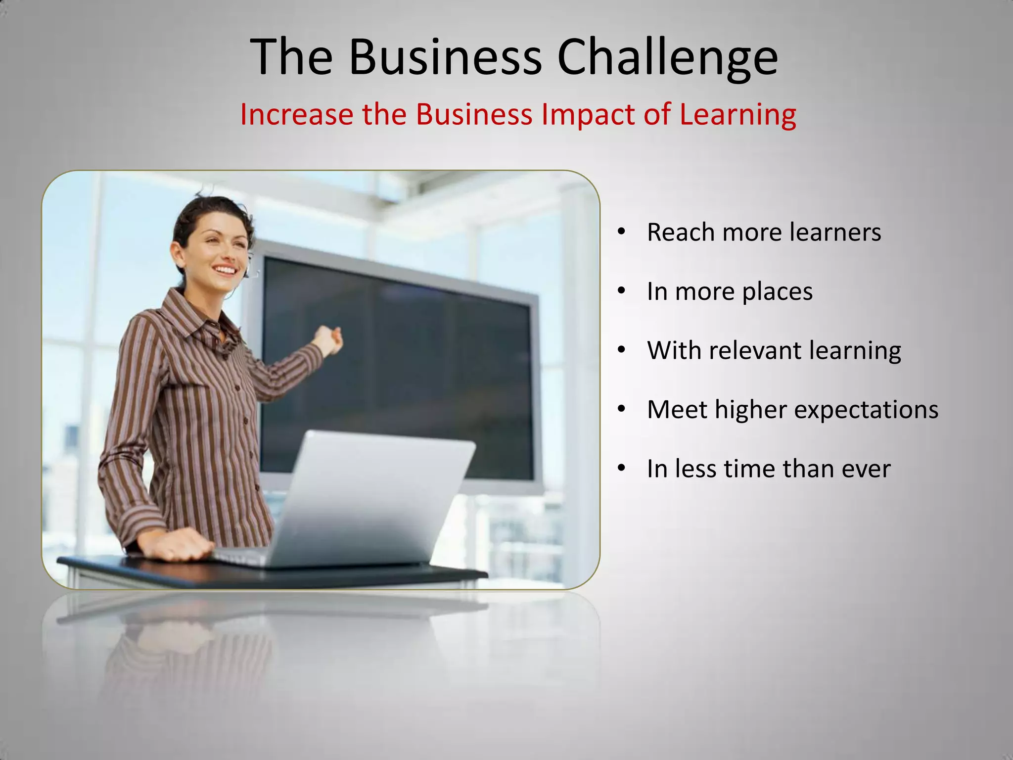 The Business Challenge
Increase the Business Impact of Learning


                           • Reach more learners

                           • In more places

                           • With relevant learning

                           • Meet higher expectations

                           • In less time than ever
 