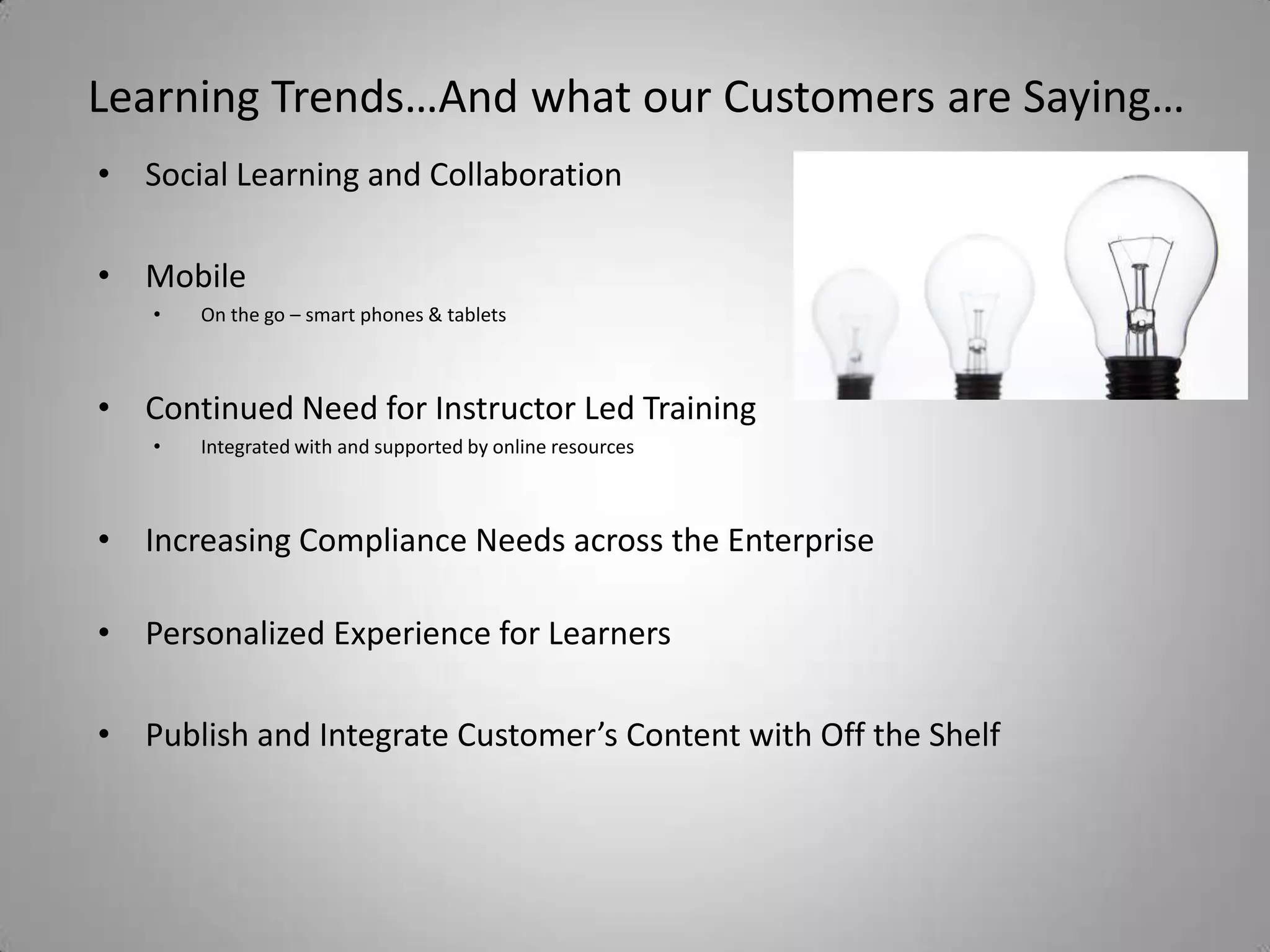 Learning Trends…And what our Customers are Saying…
• Social Learning and Collaboration

• Mobile
   •   On the go – smart phones & tablets



• Continued Need for Instructor Led Training
   •   Integrated with and supported by online resources



• Increasing Compliance Needs across the Enterprise

• Personalized Experience for Learners

• Publish and Integrate Customer’s Content with Off the Shelf
 