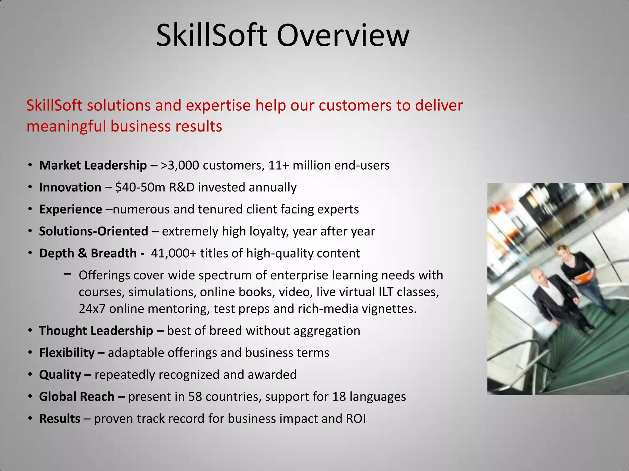 SkillSoft Overview
SkillSoft solutions and expertise help our customers to deliver
meaningful business results

• Market Leadership – >3,000 customers, 11+ million end-users
• Innovation – $40-50m R&D invested annually
• Experience –numerous and tenured client facing experts
• Solutions-Oriented – extremely high loyalty, year after year
• Depth & Breadth - 41,000+ titles of high-quality content
      − Offerings cover wide spectrum of enterprise learning needs with
         courses, simulations, online books, video, live virtual ILT classes,
         24x7 online mentoring, test preps and rich-media vignettes.
• Thought Leadership – best of breed without aggregation
• Flexibility – adaptable offerings and business terms
• Quality – repeatedly recognized and awarded
• Global Reach – present in 58 countries, support for 18 languages
• Results – proven track record for business impact and ROI
 