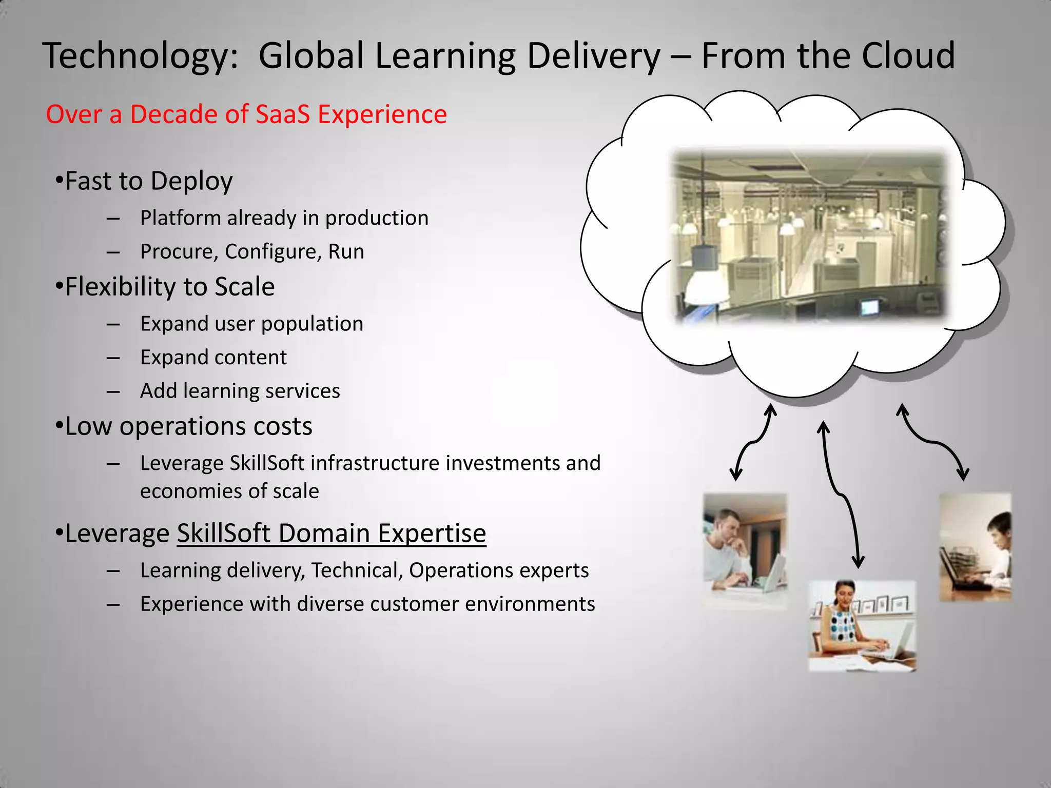 Technology: Global Learning Delivery – From the Cloud
Over a Decade of SaaS Experience

•Fast to Deploy
    – Platform already in production
    – Procure, Configure, Run
•Flexibility to Scale
    – Expand user population
    – Expand content
    – Add learning services
•Low operations costs
    – Leverage SkillSoft infrastructure investments and
      economies of scale
•Leverage SkillSoft Domain Expertise
    – Learning delivery, Technical, Operations experts
    – Experience with diverse customer environments
 